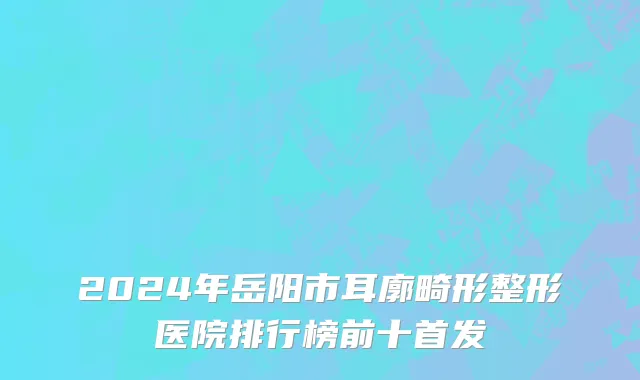 2024年岳阳市耳廓畸形整形医院排行榜前十首发