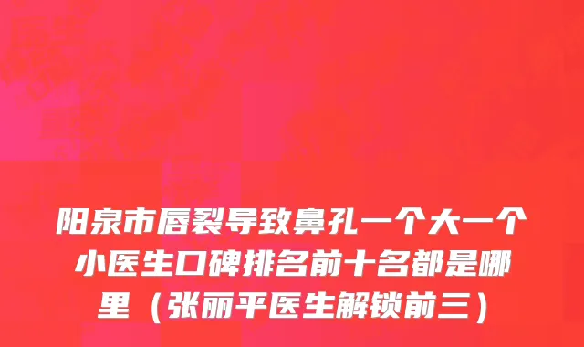 阳泉市唇裂导致鼻孔一个大一个小医生口碑排名前十名都是哪里（张丽平医生解锁前三）