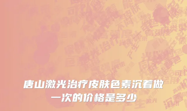 唐山激光治疗皮肤色素沉着做一次的价格是多少