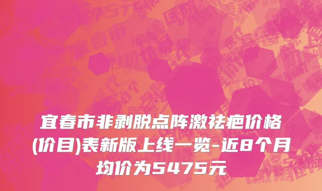 宜春市非剥脱点阵激祛疤价格(价目)表新版上线一览-近8个月均价为5475元