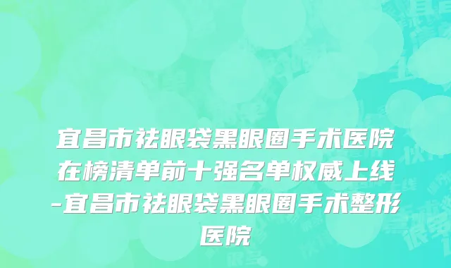 宜昌市祛眼袋黑眼圈手术医院在榜清单前十强名单权威上线-宜昌市祛眼袋黑眼圈手术整形医院