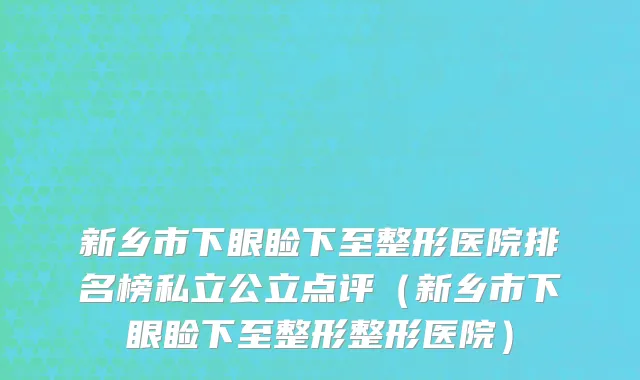 新乡市下眼睑下至整形医院排名榜私立公立点评（新乡市下眼睑下至整形整形医院）