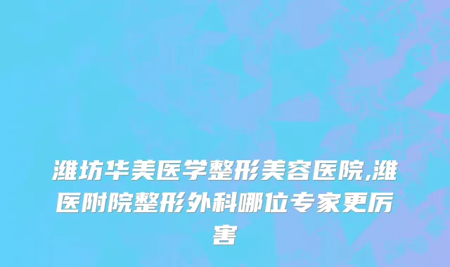 潍坊华美医学整形美容医院,潍医附院整形外科哪位专家更厉害