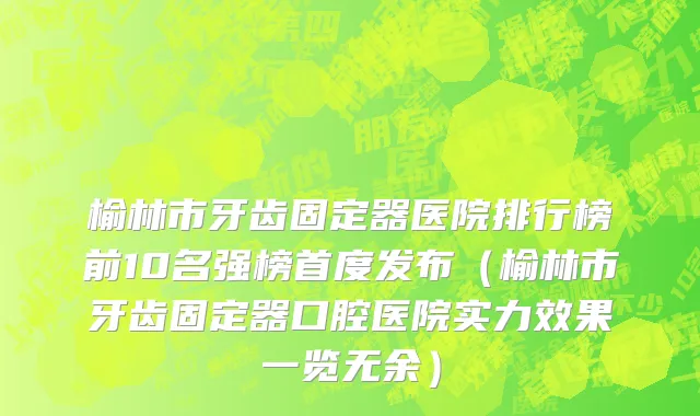 榆林市牙齿固定器医院排行榜前10名强榜首度发布（榆林市牙齿固定器口腔医院实力效果一览无余）