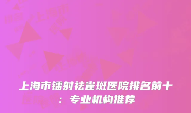 上海市镭射祛雀斑医院排名前十：专业机构推荐