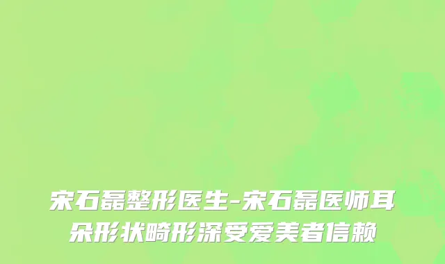 宋石磊整形医生-宋石磊医师耳朵形状畸形深受爱美者信赖