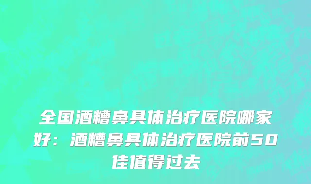 全国酒糟鼻具体治疗医院哪家好：酒糟鼻具体治疗医院前50佳值得过去