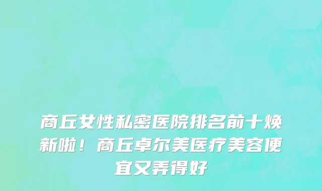 商丘女性私密医院排名前十焕新啦!商丘卓尔美医疗美容便宜又弄得好