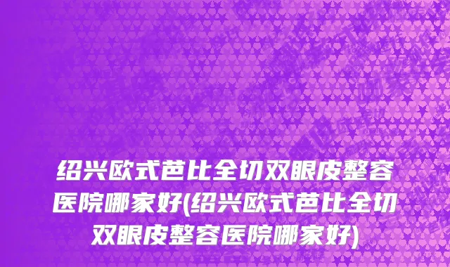 绍兴欧式芭比全切双眼皮整容医院哪家好(绍兴欧式芭比全切双眼皮整容医院哪家好)
