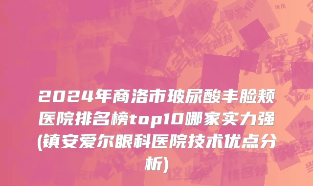 2024年商洛市玻尿酸丰脸颊医院排名榜top10哪家实力强(镇安爱尔眼科医院技术优点分析)