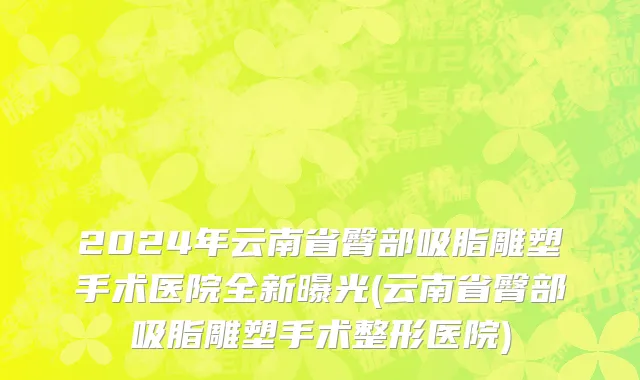 2024年云南省臀部吸脂雕塑手术医院全新曝光(云南省臀部吸脂雕塑手术整形医院)