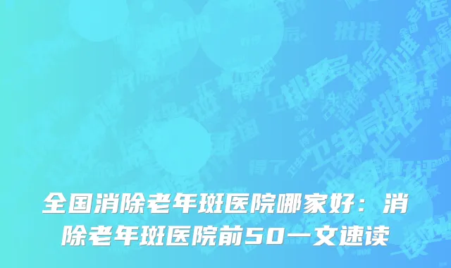 全国消除老年斑医院哪家好：消除老年斑医院前50一文速读