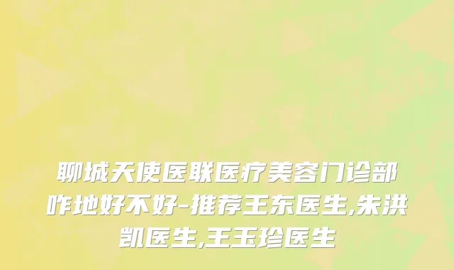 聊城天使医联医疗美容门诊部咋地好不好-推荐王东医生,朱洪凯医生,王玉珍医生