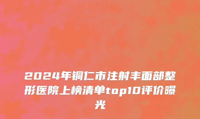 2024年铜仁市注射丰面部整形医院上榜清单top10评价曝光