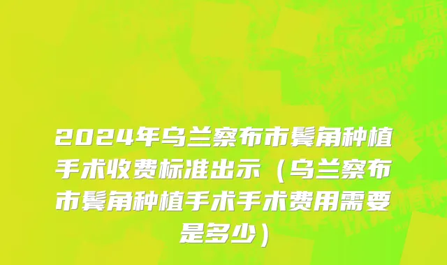 2024年乌兰察布市鬓角种植手术收费标准出示（乌兰察布市鬓角种植手术手术费用需要是多少）