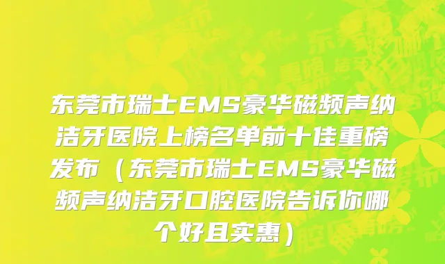 东莞市瑞士EMS豪华磁频声纳洁牙医院上榜名单前十佳重磅发布（东莞市瑞士EMS豪华磁频声纳洁牙口腔医院告诉你哪个好且实惠）