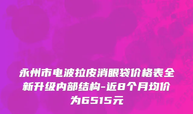永州市电波拉皮消眼袋价格表全新升级内部结构-近8个月均价为6515元