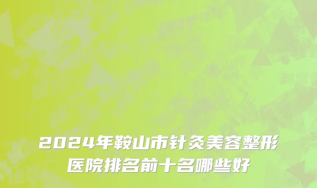 2024年鞍山市针灸美容整形医院排名前十名哪些好