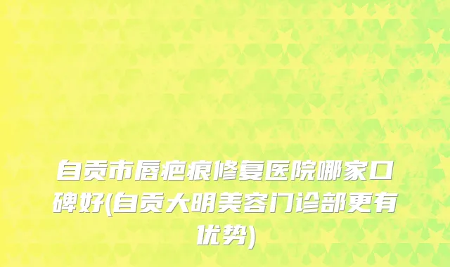 自贡市唇疤痕修复医院哪家口碑好(自贡大明美容门诊部更有优势)