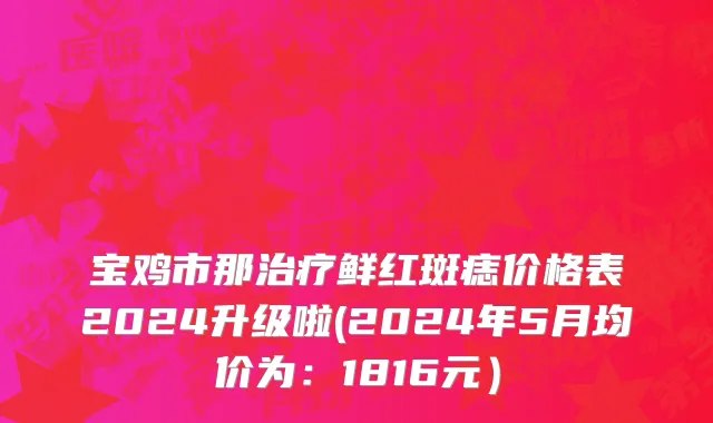 宝鸡市那治疗鲜红斑痣价格表2024升级啦(2024年5月均价为：1816元）