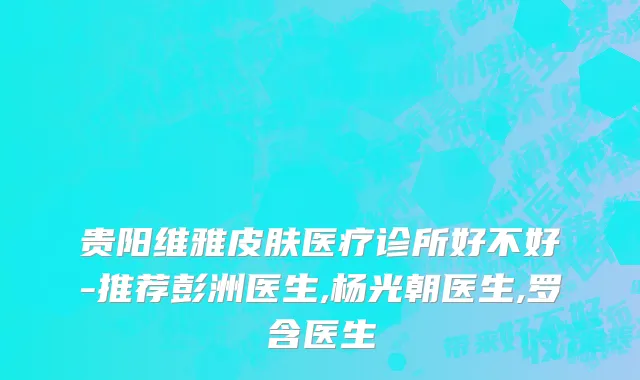 贵阳维雅皮肤医疗诊所好不好-推荐彭洲医生,杨光朝医生,罗含医生