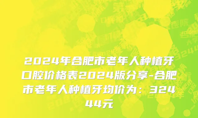 2024年合肥市老年人种植牙口腔价格表2024版分享-合肥市老年人种植牙均价为：32444元