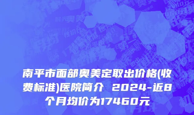 南平市面部奥美定取出价格(收费标准)医院简介 2024-近8个月均价为17460元