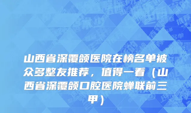 山西省深覆颌医院在榜名单被众多整友推荐，值得一看（山西省深覆颌口腔医院蝉联前三甲）
