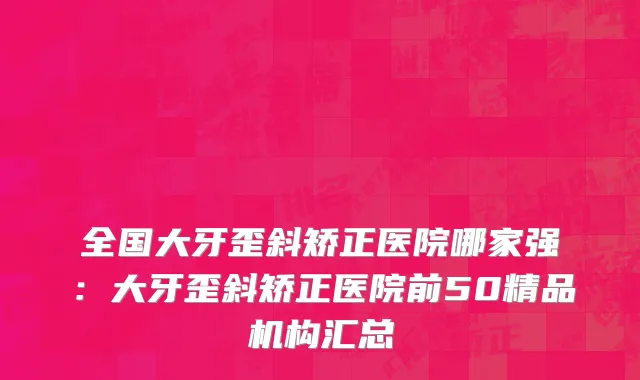 全国大牙歪斜矫正医院哪家强：大牙歪斜矫正医院前50精品机构汇总