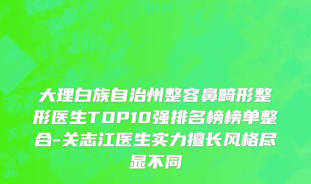 大理白族自治州整容鼻畸形整形医生TOP10强排名榜榜单整合-关志江医生实力擅长风格尽显不同