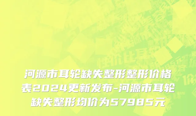 河源市耳轮缺失整形整形价格表2024更新发布-河源市耳轮缺失整形均价为57985元