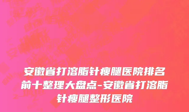 安徽省打溶脂针瘦腿医院排名前十整理大盘点-安徽省打溶脂针瘦腿整形医院