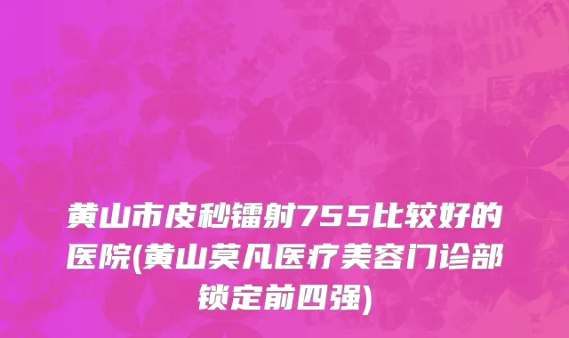 黄山市皮秒镭射755比较好的医院(黄山莫凡医疗美容门诊部锁定前四强)