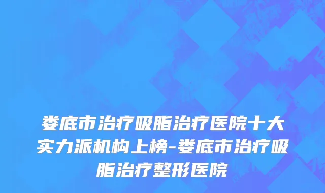 娄底市治疗吸脂治疗医院十大实力派机构上榜-娄底市治疗吸脂治疗整形医院
