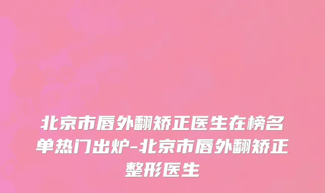 北京市唇外翻矫正医生在榜名单热门出炉-北京市唇外翻矫正整形医生