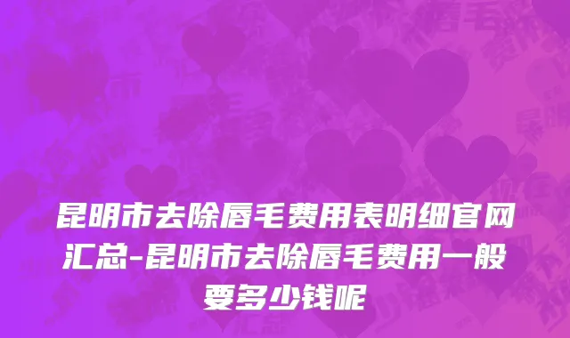 昆明市去除唇毛费用表明细官网汇总-昆明市去除唇毛费用一般要多少钱呢