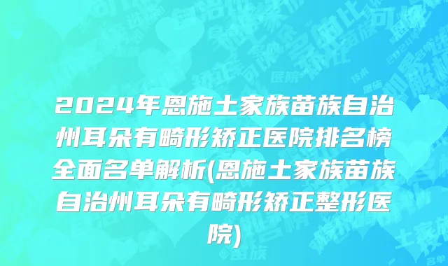 2024年恩施土家族苗族自治州耳朵有畸形矫正医院排名榜全面名单解析(恩施土家族苗族自治州耳朵有畸形矫正整形医院)