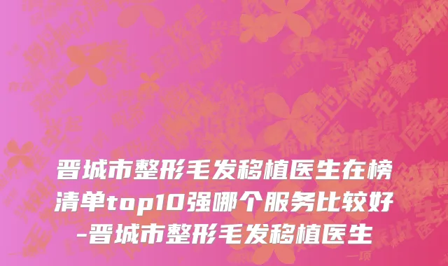 晋城市整形毛发移植医生在榜清单top10强哪个服务比较好-晋城市整形毛发移植医生