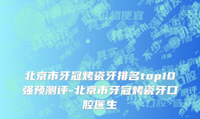 北京市牙冠烤瓷牙排名top10强预测评-北京市牙冠烤瓷牙口腔医生