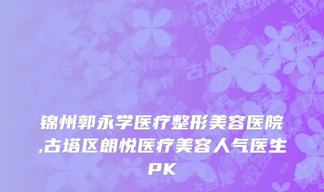 锦州郭永学医疗整形美容医院,古塔区朗悦医疗美容人气医生PK