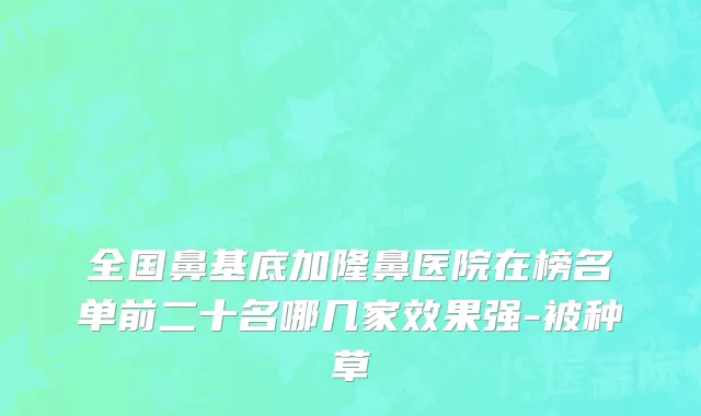 全国鼻基底加隆鼻医院在榜名单前二十名哪几家效果强-被种草
