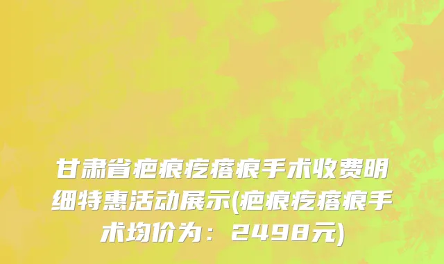 甘肃省疤痕疙瘩痕手术收费明细特惠活动展示(疤痕疙瘩痕手术均价为：2498元)