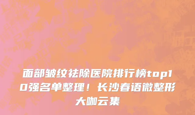面部皱纹祛除医院排行榜top10强名单整理!长沙春语微整形大咖云集