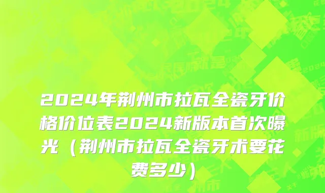 2024年荆州市拉瓦全瓷牙价格价位表2024新版本首次曝光（荆州市拉瓦全瓷牙术要花费多少）
