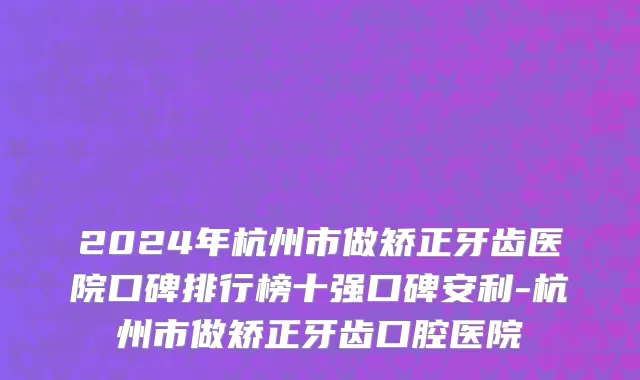 2024年杭州市做矫正牙齿医院口碑排行榜十强口碑安利-杭州市做矫正牙齿口腔医院