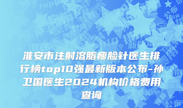 淮安市注射溶脂瘦脸针医生排行榜top10强最新版本公布-孙卫国医生2024机构价格费用查询