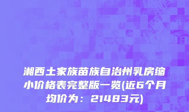 湘西土家族苗族自治州乳房缩小价格表完整版一览(近6个月均价为：21483元)