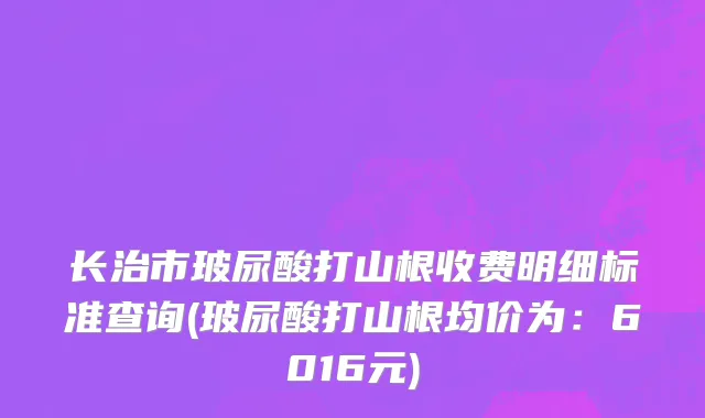 长治市玻尿酸打山根收费明细标准查询(玻尿酸打山根均价为：6016元)
