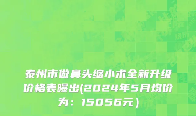 泰州市做鼻头缩小术全新升级价格表曝出(2024年5月均价为：15056元）