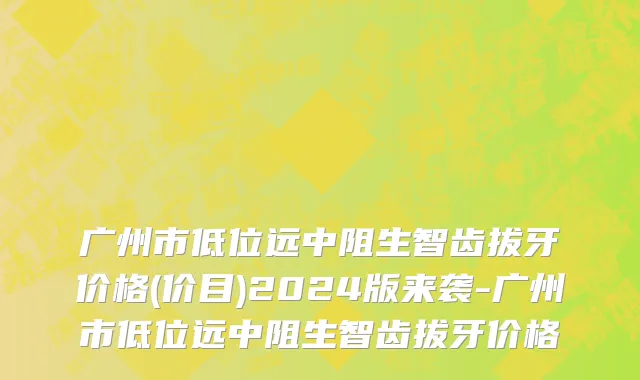 广州市低位远中阻生智齿拔牙价格(价目)2024版来袭-广州市低位远中阻生智齿拔牙价格